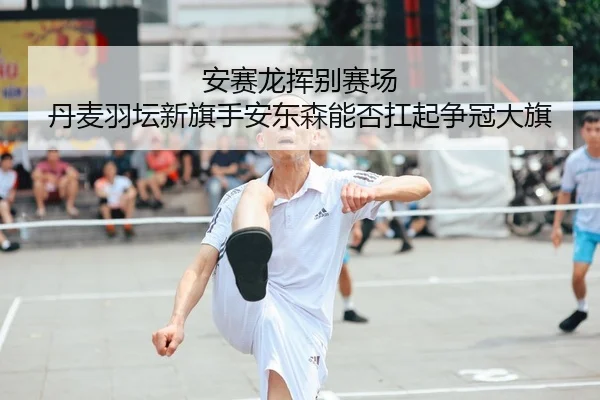 安赛龙挥别赛场 丹麦羽坛新旗手安东森能否扛起争冠大旗