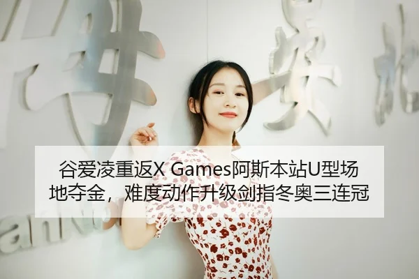 谷爱凌重返X Games阿斯本站U型场地夺金，难度动作升级剑指冬奥三连冠