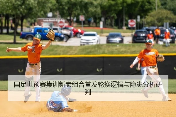 国足世预赛集训新老组合首发轮换逻辑与隐患分析研判